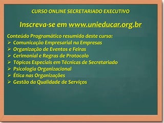 Inscreva-se em www.unieducar.org.br
Conteúdo Programático resumido deste curso:
 Comunicação Empresarial na Empresas
 Organização de Eventos e Feiras
 Cerimonial e Regras de Protocolo
 Tópicos Especiais em Técnicas de Secretariado
 Psicologia Organizacional
 Ética nas Organizações
 Gestão da Qualidade de Serviços
CURSO ONLINE SECRETARIADO EXECUTIVO
 