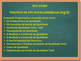 Inscreva-se em www.unieducar.org.br
Conteúdo Programático resumido deste curso:
 Os Fundamentos da Qualidade
 Os Conceitos da Gestão da Qualidade
 Gestão da Qualidade Total – GQT
 Planejamento da Qualidade
 A Medição e o Controle da Qualidade
 A Medição e o Controle da Qualidade
 O Gerenciamento das Diretrizes
 Ferramentas e Técnicas da Gestão da Qualidade Total
 Custo da Qualidade
 Implantação da Gestão da Qualidade Total
SEIS SIGMA
 