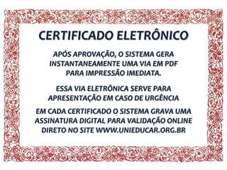 CERTIFICADO ELETRÔNICO
APÓS APROVAÇÃO, O SISTEMA GERA
INSTANTANEAMENTE UMA VIA EM PDF
PARA IMPRESSÃO IMEDIATA.
ESSA VIA ELETRÔNICA SERVE PARA
APRESENTAÇÃO EM CASO DE URGÊNCIA
EM CADA CERTIFICADO O SISTEMA GRAVA UMA
ASSINATURA DIGITAL PARA VALIDAÇÃO ONLINE
DIRETO NO SITE WWW.UNIEDUCAR.ORG.BR

 
