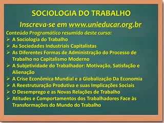 SOCIOLOGIA DO TRABALHO
Inscreva-se em www.unieducar.org.br
Conteúdo Programático resumido deste curso:
 A Sociologia do Trabalho
 As Sociedades Industriais Capitalistas
 As Diferentes Formas de Administração do Processo de
Trabalho no Capitalismo Moderno
 A Subjetividade do Trabalhador: Motivação, Satisfação e
Alienação
 A Crise Econômica Mundial e a Globalização Da Economia
 A Reestruturação Produtiva e suas Implicações Sociais
 O Desemprego e as Novas Relações de Trabalho
 Atitudes e Comportamentos dos Trabalhadores Face às
Transformações do Mundo do Trabalho

 