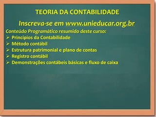 TEORIA DA CONTABILIDADE

Inscreva-se em www.unieducar.org.br
Conteúdo Programático resumido deste curso:
 Princípios da Contabilidade
 Método contábil
 Estrutura patrimonial e plano de contas
 Registro contábil
 Demonstrações contábeis básicas e fluxo de caixa

 