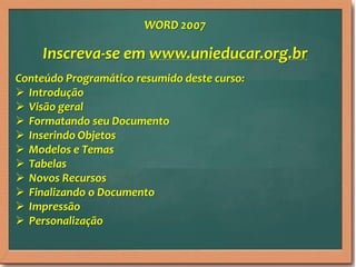 Inscreva-se em www.unieducar.org.br
Conteúdo Programático resumido deste curso:
 Introdução
 Visão geral
 Formatando seu Documento
 Inserindo Objetos
 Modelos e Temas
 Tabelas
 Novos Recursos
 Finalizando o Documento
 Impressão
 Personalização
WORD 2007
 