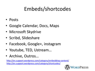 Embeds/shortcodes
•
•
•
•
•
•
•

Posts
Google Calendar, Docs, Maps
Microsoft Skydrive
Scribd, Slideshare
Facebook, Google+, instagram
Youtube, TED, Ustream…
Archive, Outros…

http://en.support.wordpress.com/category/embedding-content/
http://en.support.wordpress.com/category/shortcodes/

 