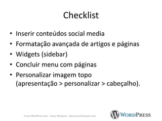 Checklist
•
•
•
•
•

Inserir conteúdos social media
Formatação avançada de artigos e páginas
Widgets (sidebar)
Concluir menu com páginas
Personalizar imagem topo
(apresentação > personalizar > cabeçalho).

Curso WordPress.com - Vasco Marques - www.vascomarques.com

 