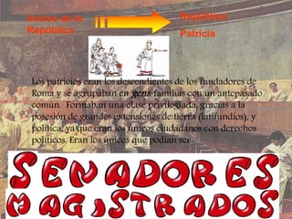 Inicios de la
República
República
Patricia
Los patricios eran los descendientes de los fundadores de
Roma y se agrupaban en gens, familias con un antepasado
común. Formaban una clase privilegiada, gracias a la
posesión de grandes extensiones de tierra (latifundios), y
política, ya que eran los únicos ciudadanos con derechos
políticos. Eran los únicos que podían ser
 