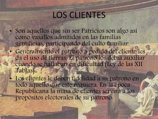 LOS CLIENTES
• Son aquellos que sin ser Patricios son algo así
como vasallos admitidos en las familias
gentilicias, participando del culto familiar.
• Generalmente el patrono a pedido del cliente les
da el uso de tierras. El patrono los debía auxiliar
cuando se hallaban en dificultad (Ley de las XII
Tablas).
• Los clientes le deben fidelidad a su patrono en
todo aquello que este requiera. En la época
Republicana la masa de clientes servirá a los
propósitos electorales de su patrono.
 