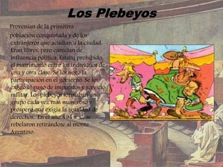 Provenían de la primitiva
población conquistada y de los
extranjeros que acudían a la ciudad.
Eran libres, pero carecían de
influencia política. Estaba prohibido
el matrimonio entre los individuos de
una y otra clase. Se les negó la
participación en el gobierno. Se les
exigió el pago de impuestos y servicio
militar. Los plebeyos formaban un
grupo cada vez más numeroso y
próspero que exigía la igualdad de
derechos. En el año 494 a. C. se
rebelaron retirándose al monte
Aventino.
 