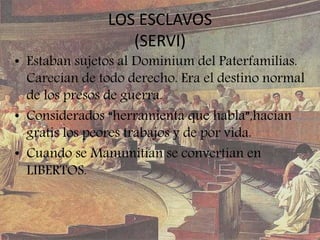 LOS ESCLAVOS
(SERVI)
• Estaban sujetos al Dominium del Paterfamilias.
Carecían de todo derecho. Era el destino normal
de los presos de guerra.
• Considerados “herramienta que habla”,hacían
gratis los peores trabajos y de por vida.
• Cuando se Manumitían se convertían en
LIBERTOS.
 