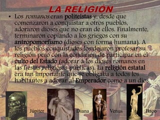 • Los romanos eran politeístas y, desde que
comenzaron a conquistar a otros pueblos,
adoraron dioses que no eran de ellos. Finalmente,
terminaron copiando a los griegos con su
antropomorfismo (dioses con forma humana). A
los pueblos conquistados los dejaron profesar su
religión pero con la condición de participar en el
culto del Estado (adorar a los dioses romanos en
las fiestas religiosas públicas). La religión estatal
era tan importante que se obligaba a todos los
habitantes a adorar al Emperador como a un dios.
BacoVenusDianaJúpiter
 