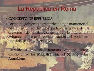 La República en Roma
• CONCEPTO DE REPÚBLICA.
• Forma de gobierno caracterizada por mantener el
equilibrio entre distintos poderes a través de la
creación de Instituciones que lo detentan,
evitando con esto la concentración del poder en
una sola persona o entidad.
• Durante la República Romana, este equilibrio
existió entre las Magistraturas, el Senado y las
Asambleas.
 