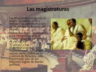 Las magistraturas
Las magistraturas tenían el
poder ejecutivo, civil y
militar y la administración
de la ciudad de Roma y del
Imperio.
Había dos tipos: ordinarias,
para tiempos de paz, y
extraordinarias, en “estados
de excepción”.
El acceso a las
Magistraturas fue
reglamentado, había que
seguir cierto orden en la
Carrera de Honores, esta
representó uno de los
mayores logros de buena
política.
 