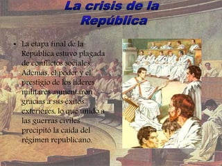 • La etapa final de la
República estuvo plagada
de conflictos sociales.
Además, el poder y el
prestigio de los líderes
militares aumentaron
gracias a sus éxitos
exteriores, lo que unido a
las guerras civiles
precipitó la caída del
régimen republicano.
 