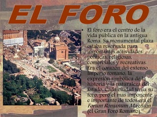 • • El foro era el centro de la
vida pública en la antigua
Roma. Su monumental plaza
estaba reservada para
importantes actividades
políticas, religiosas,
comerciales y recreativas.
Era el corazón del extenso
Imperio romano, la
expresión simbólica de la
historia y la naturaleza del
Estado. Cada ciudad tenía su
foro, pero el mas imponente
e importante de todos era el
Forum Romanum Magnum
(el Gran Foro Romano).
 