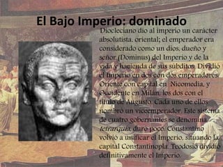 El Bajo Imperio: dominado
Diocleciano dio al imperio un carácter
absolutista, oriental; el emperador era
considerado como un dios, dueño y
señor (Dominus) del Imperio y de la
vida y hacienda de sus súbditos. Dividió
el Imperio en dos con dos emperadores:
Oriente con capital en Nicomedia, y
Occidente en Milán, los dos con el
título de Augusto. Cada uno de ellos
nombró un viceemperador. Este sistema
de cuatro gobernantes se denomina
tetrarquía, duró poco. Constantino
volvió a unificar el Imperio, situando la
capital Constantinopla. Teodosio dividió
definitivamente el Imperio.
 