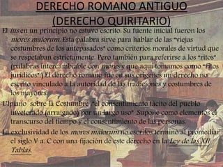 DERECHO ROMANO ANTIGUO
(DERECHO QUIRITARIO)
El ius en un principio no estuvo escrito. Su fuente inicial fueron los
mores maiorum. Esta palabra sirve para hablar de las “viejas
costumbres de los antepasados” como criterios morales de virtud que
se respetaban estrictamente. Pero también para referirse a los “ritos”
(palabras intercambiable con mores y que aquí tomamos como “ritos
jurídicos”.).El derecho romano fue en sus orígenes un derecho no
escrito vinculado a la autoridad de las tradiciones y costumbres de
los mayores.
Ulpiano sobre la Costumbre :”el consentimiento tácito del pueblo
inveterado (arraigado) por un largo uso” .Supone como elementos el
transcurso del tiempo y el consentimiento de las personas.
La exclusividad de los mores maiorum no escritos terminó al promediar
el siglo V a. C con una fijación de este derecho en la Ley de las XII
Tablas.
 