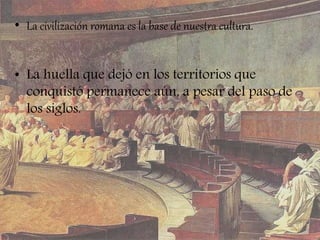• La civilización romana es la base de nuestra cultura.
• La huella que dejó en los territorios que
conquistó permanece aún, a pesar del paso de
los siglos.
 