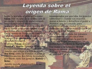 Según la leyenda, el príncipe troyano
Eneas, tras escapar de la destrucción de
su ciudad y después de andar errando
largo tiempo por el Mediterráneo,
acaba por desembarcar en la costa del
Lacio, donde reina el rey Latino, con el
que forma alianza. Ascanio, hijo de
Eneas, venido de Troya en su compañía,
funda la ciudad de Alba, donde reina
después de él una serie de reyes,
descendientes suyos.
El último, Procas, deja dos hijos,
Numítor y Amulio. Numítor, el mayor y
heredero legítimo, es derribado por
Amulio, que relega a la hija de aquél,
Rea Silvia, entre las Vestales. A pesar de
esta precaución, Rea Silvia, fecundada
por Marte, tiene dos gemelos, Rómulo y
Remo.
Amulio manda abandonarlos en las
aguas del Tíber.
Amamantados por una loba, los gemelos
sobreviven y, cuando son mayores,
matan a Amulio y devuelven el poder a
Numítor, que les concede, para
establecer allí una ciudad, el lugar
mismo en que habían sido recogidos del
río, la colina del Palatino.
Así, según esta leyenda, los romanos
conectaban su origen con el más
prestigioso mito griego, la guerra de
Troya, por lo que, en ocasiones, los
poetas llaman a Roma la Nueva Troya.
Tras matar a su hermano, Rómulo se
ocupa en edificar la ciudad. La leyenda
dice que la fundación tuvo lugar el 21
de abril del 753 a. C.
 