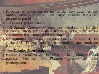 • El poder se concentra en manos del Rey, quien es jefe
militar, civil y religioso, con cargo vitalicio. Podía ser
propuesto por el
• antecesor o por el Senado.
• - El Senado (Consejo de Ancianos) miembros de las flias
patricias, paters, aconsejaban al Rey y salvaguardaban las
costumbres tradiciones (Mores maiorum)
- La Asamblea (comicios Curiados):Era la reunión de las
curias (30, 10 por cada tribus primitivas que fundaron
Roma) deciden sobre la paz y la guerra.
• -Los Colegios Sacerdotales.
• Presencia exclusiva de Patricios en la Institucionalidad
política. Mientras los Plebeyos carecen de toda
participación.
 
