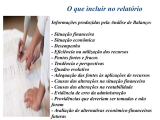 A Análise de Balanço começa onde termina a ContabilidadePara o contador a preocupação básica são os registros das operações, quais os custos que comporão o custo de aquisição, a taxa de depreciação, qual será sua classificação no balanço e sua atualização monetária. O analista de balanço preocupa-se com as demonstrações financeiras que, por sua vez, precisam ser transformadas em informações que permitam concluir se a empresa merece ou não crédito, se vem sendo bem ou mal administrada, se tem ou não condições de pagar suas dívidas, se é ou não lucrativa, se vem evoluindo ou regredindo, se é eficiente ou ineficiente, se irá falir ou se continuará operando.