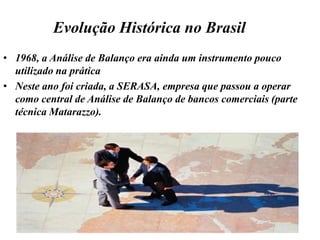 Evolução Histórica1913, além da comparação do ativo circulante com o passivo circulante, chama-se a atenção para outros índices como: depósito bancário em relação ao exigível, percentual de contas a receber em relação aos demais itens do ativo, percentual de estoques em relação a vendas anuais.1915, a Análise de Balanço tornou-se praticamente obrigatória nos Estados Unidos (sem uniformidade das terminologia, classificação).1918, O Federal Reserve Board (Bco. Central), formulário de padronização para Balanço e Demonstrações de Lucros e Perdas.