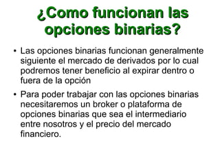 ¿Como funcionan las¿Como funcionan las
opciones binarias?opciones binarias?
● Las opciones binarias funcionan generalmente
siguiente el mercado de derivados por lo cual
podremos tener beneficio al expirar dentro o
fuera de la opción
● Para poder trabajar con las opciones binarias
necesitaremos un broker o plataforma de
opciones binarias que sea el intermediario
entre nosotros y el precio del mercado
financiero.
 