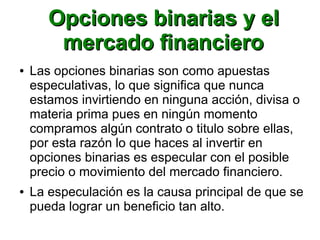 Opciones binarias y elOpciones binarias y el
mercado financieromercado financiero
● Las opciones binarias son como apuestas
especulativas, lo que significa que nunca
estamos invirtiendo en ninguna acción, divisa o
materia prima pues en ningún momento
compramos algún contrato o titulo sobre ellas,
por esta razón lo que haces al invertir en
opciones binarias es especular con el posible
precio o movimiento del mercado financiero.
● La especulación es la causa principal de que se
pueda lograr un beneficio tan alto.
 