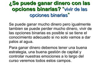 ¿Se puede ganar dinero con las¿Se puede ganar dinero con las
opciones binarias?opciones binarias? ““vivir de lasvivir de las
opciones binariasopciones binarias””
Se puede ganar mucho dinero pero igualmente
tambien se puede perder mucho dinero, vivir de
las opciones binarias es posible si se tiene el
conocimiento adecuado si no solo vamos a dar
palos al agua.
Para ganar dinero debemos tener una buena
estrategia, una buena gestión de capital y
controlar nuestras emociones a lo largo del
curso veremos todos estos campos.
 