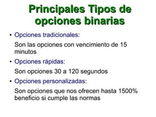 Principales Tipos dePrincipales Tipos de
opciones binariasopciones binarias
● Opciones tradicionales:
Son las opciones con vencimiento de 15
minutos
● Opciones rápidas:
Son opciones 30 a 120 segundos
● Opciones personalizadas:
Son opciones que nos ofrecen hasta 1500%
beneficio si cumple las normas
 