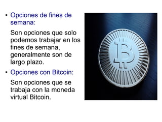 ● Opciones de fines de
semana:
Son opciones que solo
podemos trabajar en los
fines de semana,
generalmente son de
largo plazo.
● Opciones con Bitcoin:
Son opciones que se
trabaja con la moneda
virtual Bitcoin.
 