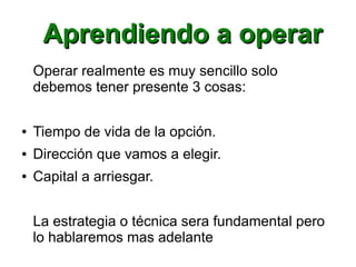 Aprendiendo a operarAprendiendo a operar
Operar realmente es muy sencillo solo
debemos tener presente 3 cosas:
● Tiempo de vida de la opción.
● Dirección que vamos a elegir.
● Capital a arriesgar.
La estrategia o técnica sera fundamental pero
lo hablaremos mas adelante
 