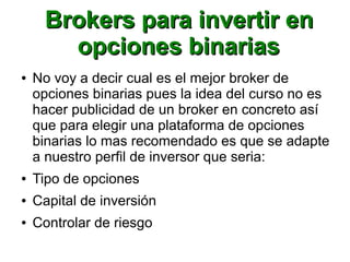 Brokers para invertir enBrokers para invertir en
opciones binariasopciones binarias
● No voy a decir cual es el mejor broker de
opciones binarias pues la idea del curso no es
hacer publicidad de un broker en concreto así
que para elegir una plataforma de opciones
binarias lo mas recomendado es que se adapte
a nuestro perfil de inversor que seria:
● Tipo de opciones
● Capital de inversión
● Controlar de riesgo
 