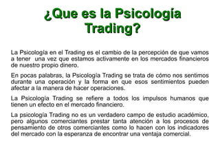 ¿Que es la Psicología¿Que es la Psicología
Trading?Trading?
La Psicología en el Trading es el cambio de la percepción de que vamos
a tener una vez que estamos activamente en los mercados financieros
de nuestro propio dinero.
En pocas palabras, la Psicología Trading se trata de cómo nos sentimos
durante una operación y la forma en que esos sentimientos pueden
afectar a la manera de hacer operaciones.
La Psicología Trading se refiere a todos los impulsos humanos que
tienen un efecto en el mercado financiero.
La psicología Trading no es un verdadero campo de estudio académico,
pero algunos comerciantes prestar tanta atención a los procesos de
pensamiento de otros comerciantes como lo hacen con los indicadores
del mercado con la esperanza de encontrar una ventaja comercial.
 