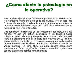 ¿Como afecta la psicología en¿Como afecta la psicología en
la operativa?la operativa?
Hay muchos ejemplos de fenómenos psicología de comercio en
los mercados financiero o en el de las divisas. Por un lado, las
órdenes de entrada y salida tienden a agruparse en números
redondos como 1.3450 en lugar de 1.3453. Esto refleja un deseo
humano de números ordenados.
Otro fenómeno interesante es las reacciones del mercado a las
noticias. Ya sea una noticia significativa o no, tiende a haber
volatilidad antes, durante y después de un anuncio de que está
fuera de proporción con el impacto real cuando se ve en una
escala de tiempo más largo. Los comerciantes que estudian estas
rarezas humanas en los datos de mercado pueden aprovechar de
varias maneras. La más obvia es para colocar operaciones
alrededor un número significativo redondos o realizar operaciones
con los eventos de noticias fundamentales.
 