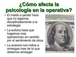 ¿Cómo afecta la¿Cómo afecta la
psicología en la operativa?psicología en la operativa?
● El miedo a perder hace
que no sigamos
disciplinadamente a la
estrategia
● La euforia hace que
hagamos mas
operaciones sin sentido
por el sentimiento de otros
● La avaricia nos indice a
arriesgas mas de lo que
debemos arriesgar
 