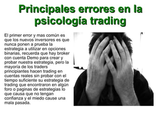 Principales errores en laPrincipales errores en la
psicología tradingpsicología trading
El primer error y mas común es
que los nuevos inversores es que
nunca ponen a prueba la
estrategia a utilizar en opciones
binarias, recuerda que hay broker
con cuenta Demo para crear y
probar nuestra estrategia, pero la
mayoría de los traders
principiantes hacen trading en
cuentas reales sin probar con el
tiempo suficiente su estrategia de
trading que encontraron en algún
foro o paginas de estrategias lo
que causa que no tengan
confianza y el miedo cause una
mala pasada.
 