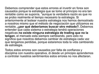Debemos comprender que estos errores al invertir en forex son
causados porque la estrategia que se tomo al principio no era tan
rentable como se suponía, “aunque la verdadera razón es que no
se probo realmente el tiempo necesario la estrategia. Si
anteriormente al testear nuestra estrategia nos hemos demostrado
a nosotros mismo que el método de negociación que utilizamos es
rentable, ¿por qué deberíamos buscar otro método?. Debemos
entender que cada sistema o estrategia tendrá operaciones
negativas no existe ninguna estrategia de trading que no la
tengan, el mercado esta siempre cambiando, pero esto no
significa que nosotros debamos cambiar de estrategia cada vez
que tengamos perdidas, porque estaremos toda la vida cambiando
de estrategia.
Todos estos errores son causados por falta de confianza y
disciplina con nuestra operativa, di desde un principio aprendemos
a controlar nuestros sentimientos estos errores no nos afectaran.
 