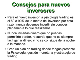 Consejos para nuevosConsejos para nuevos
inversoresinversores
● Para el nuevo inversor la psicología trading es
el 80 a 90% de la mente del inversor, por esta
razón nunca debemos invertir sin conocer
plenamente lo que realizamos.
● Nunca inviertas dinero que no puedas
permitirte perder, recuerda que no es siempre
facil ganar dinero y no se consigue de la noche
a la mañana.
● Crea un plan de trading donde tengas presente
la Psicología, gestión monetaria y estrategia de
trading
 