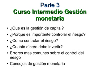 Parte 3Parte 3
Curso Intermedio GestiónCurso Intermedio Gestión
monetariamonetaria
● ¿Que es la gestión de capital?
● ¿Porque es importante controlar el riesgo?
● ¿Como controlar el riesgo?
● ¿Cuanto dinero debo invertir?
● Errores mas comunes sobre el control del
riesgo
● Consejos de gestión monetaria
 