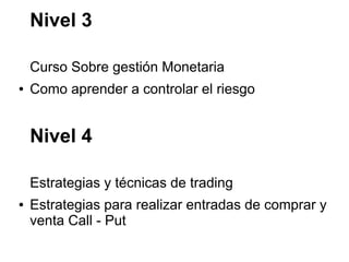 Nivel 3
Curso Sobre gestión Monetaria
● Como aprender a controlar el riesgo
Nivel 4
Estrategias y técnicas de trading
● Estrategias para realizar entradas de comprar y
venta Call - Put
 