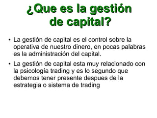 ¿Que es la gestión¿Que es la gestión
de capital?de capital?
● La gestión de capital es el control sobre la
operativa de nuestro dinero, en pocas palabras
es la administración del capital.
● La gestión de capital esta muy relacionado con
la psicología trading y es lo segundo que
debemos tener presente despues de la
estrategia o sistema de trading
 
