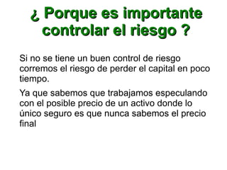 ¿ Porque es importante¿ Porque es importante
controlar el riesgo ?controlar el riesgo ?
Si no se tiene un buen control de riesgo
corremos el riesgo de perder el capital en poco
tiempo.
Ya que sabemos que trabajamos especulando
con el posible precio de un activo donde lo
único seguro es que nunca sabemos el precio
final
 
