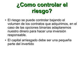 ¿Como controlar el¿Como controlar el
riesgo?riesgo?
● El riesgo se puede controlar bajando el
volumen de los contratos que adquirimos, en el
caso de las opciones binarias adaptaremos
nuestro dinero para hacer una inversión
responsable.
● El capital arriesgado debe ser una pequeña
parte del invertido
 