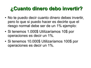 ¿Cuanto dinero debo invertir?¿Cuanto dinero debo invertir?
● No te puedo decir cuanto dinero debes invertir,
pero lo que si puedo hacer es decirte que el
riesgo normal debe ser de un 1% ejemplo:
● Si tenemos 1.000$ Utilizaríamos 10$ por
operaciones es decir un 1%.
● Si tenemos 10.000$ Utilizaríamos 100$ por
operaciones es decir un 1%.
 