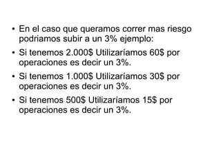 ● En el caso que queramos correr mas riesgo
podriamos subir a un 3% ejemplo:
● Si tenemos 2.000$ Utilizaríamos 60$ por
operaciones es decir un 3%.
● Si tenemos 1.000$ Utilizaríamos 30$ por
operaciones es decir un 3%.
● Si tenemos 500$ Utilizaríamos 15$ por
operaciones es decir un 3%.
 