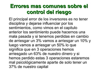 Errores mas comunes sobre elErrores mas comunes sobre el
control del riesgocontrol del riesgo
El principal error de los inversores es no tener
disciplina y dejarse influenciar por los
sentimientos, como vimos en el capitulo
anterior los sentimiento puede hacernos una
mala pasada y si tenemos perdidas en cambio
de arriesgar un 3% vamos a arriesgar un 10% y
luego vamos a arriesgar un 50% lo que
significa que en 3 operaciones hemos
arriesgado un 63% de nuestro dinero y si
hemos perdido estas 3 operaciones estaremos
mal psicológicamente aparte de solo tener un
37% de nuestro capital
 