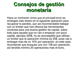 Consejos de gestiónConsejos de gestión
monetariamonetaria
Hace un momento vimos que el principal error es
arriesgas mas dinero en la siguiente operación para
recuperar lo perdido, aun así recomendable trabajar
con un broker que nos ofrezca las herramientas
correctas para una buena gestión de capital, sobre
todo para aquello que no van a empezar con poco
capital, ejemplo 200$, no es aconsejable que utilices
un broker que la operación mínima es 25$, pues vas a
arriesgar mas de un 10% por operación, en este caso
recomiendo que busques uno con 10$ por operación,
así tendrás minimo 20 operaciones mas el bono.
 