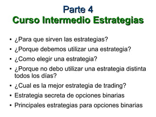 Parte 4Parte 4
Curso Intermedio EstrategiasCurso Intermedio Estrategias
● ¿Para que sirven las estrategias?
● ¿Porque debemos utilizar una estrategia?
● ¿Como elegir una estrategia?
● ¿Porque no debo utilizar una estrategia distinta
todos los días?
● ¿Cual es la mejor estrategia de trading?
● Estrategia secreta de opciones binarias
● Principales estrategias para opciones binarias
 