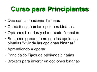 Curso para PrincipiantesCurso para Principiantes
● Que son las opciones binarias
● Como funcionan las opciones binarias
● Opciones binarias y el mercado financiero
● Se puede ganar dinero con las opciones
binarias “vivir de las opciones binarias”
● Aprendiendo a operar
● Principales Tipos de opciones binarias
● Brokers para invertir en opciones binarias
 