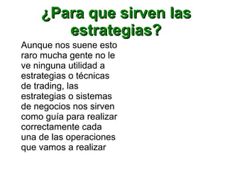 ¿Para que sirven las¿Para que sirven las
estrategias?estrategias?
Aunque nos suene esto
raro mucha gente no le
ve ninguna utilidad a
estrategias o técnicas
de trading, las
estrategias o sistemas
de negocios nos sirven
como guía para realizar
correctamente cada
una de las operaciones
que vamos a realizar
 