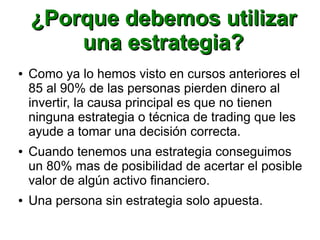 ¿Porque debemos utilizar¿Porque debemos utilizar
una estrategia?una estrategia?
● Como ya lo hemos visto en cursos anteriores el
85 al 90% de las personas pierden dinero al
invertir, la causa principal es que no tienen
ninguna estrategia o técnica de trading que les
ayude a tomar una decisión correcta.
● Cuando tenemos una estrategia conseguimos
un 80% mas de posibilidad de acertar el posible
valor de algún activo financiero.
● Una persona sin estrategia solo apuesta.
 